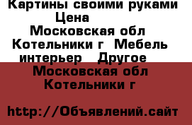 Картины своими руками › Цена ­ 2 500 - Московская обл., Котельники г. Мебель, интерьер » Другое   . Московская обл.,Котельники г.